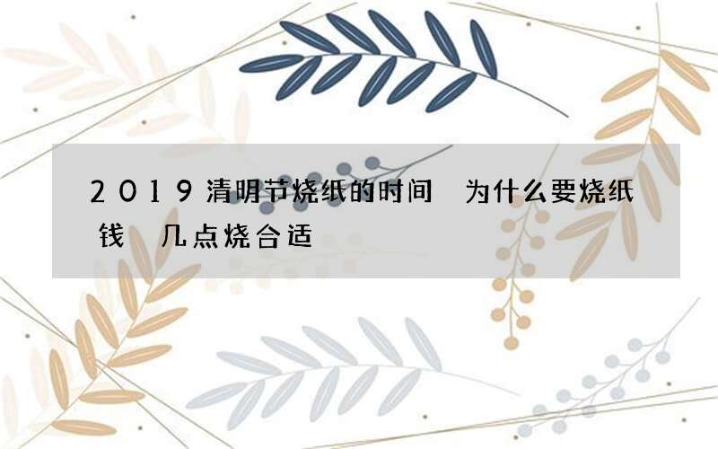 2019清明节烧纸的时间 为什么要烧纸钱 几点烧合适